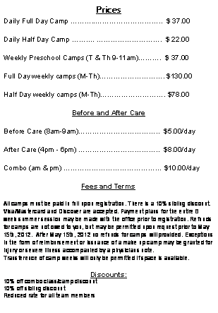 Text Box: PricesDaily Full Day Camp ....  $ 37.00Daily Half Day Camp . .  $ 22.00Weekly Preschool Camps (T & Th 9-11am).  $ 37.00Full Day weekly camps (M-Th). $130.00Half Day weekly camps (M-Th). $78.00Before and After CareBefore Care (8am-9am)..  $5.00/dayAfter Care (4pm - 6pm) ..  $8.00/dayCombo (am & pm)  $10.00/dayFees and TermsAll camps must be paid in full upon registration. There is a 10% sibling discount.  Visa/Mastercard and Discover are accepted. Payment plans for the entire 8 week summer session may be made with the office prior to registration. Refunds for camps are not owed to you, but may be permitted upon request prior to May 15th, 2012.  After May 15th, 2012 no refunds for camps will provided. Exceptions in the form of reimbursement or issuance of a make up camp may be granted for injury or severe illness accompanied by a physicians note. Transference of camp weeks will only be permitted if space is available.Discounts:10% off combo class/camp discount10% off sibling discountReduced rate for all team members